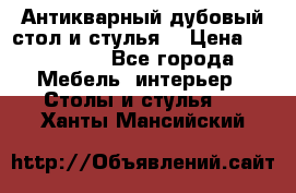 Антикварный дубовый стол и стулья  › Цена ­ 150 000 - Все города Мебель, интерьер » Столы и стулья   . Ханты-Мансийский